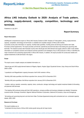 Find Industry reports, Company profiles
ReportLinker                                                                                                        and Market Statistics
                                               >> Get this Report Now by email!



Africa LNG Industry Outlook to 2020- Analysis of Trade pattern,
pricing, supply-demand, capacity, competition, technology and
terminals
Published on July 2011

                                                                                                                                                            Report Summary

Report Description


LNGReports' comprehensive report on 'Africa LNG Industry Outlook to 2020- Analysis of Trade pattern, pricing, supply-demand,
capacity, competition, technology and terminals' is a detailed and complete analyzer of Africa LNG markets.
It provides country wise information on capacity, monthly trade quantities, monthly prices and all long and medium term Sale
Purchase contract agreements. The report provides commercial, operational and technical data of all existing and upcoming LNG
terminals. The research product also forecasts country wise natural gas and LNG demand and supply outlook to 2020. It also details
information on competitive scenario and analyzes business operations and strategies of top 5 LNG producers in Africa. It identifies the
major investment and contracting opportunities in Africa LNG industry. In addition, the report provides the construction details and
capital investments of LNG terminals in the region.


Scope


The report covers in-depth analysis and detailed information on-


' Natural gas and LNG supply-demand balance of Nigeria, Algeria, Angola, Egypt, Equatorial Guinea, Libya, Kenya and South Africa-
2000 to 2020


' Liquefaction and Regasification capacity forecasts of all 8 LNG markets in Africa.


' Monthly LNG trade quantities of all African exporters from January 2010 to December 2010


' Monthly LNG price quantities of all African exporters from January 2010 to December 2010


' Location, start-up, operator, ownership, capacity, trains, constructor, storage, technology and capital investment details of all existing
and planned LNG terminals


' Five leading LNG producers along with their LNG operations, company profiles and business strategies are detailed. Companies
covered include- Sonangol, Sonatrach, Nigerian National Petroleum Corporation, National Oil Company- Libya and Sonagas-ge


' All existing and upcoming long term and short term Sale- Purchase Agreements along with contracted and non- contracted capacity
details, 2000- 2020


Reasons to Purchase


The report enables you to
' Understand the key drivers of Africa LNG market growth along with all major trends


Africa LNG Industry Outlook to 2020- Analysis of Trade pattern, pricing, supply-demand, capacity, competition, technology and terminals (From Slideshare)             Page 1/9
 
