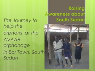 Raising
                 Awareness about
The Journey to       South Sudan
help the
orphans at the
AVAAR
orphanage
in Bor Town, South
Sudan
 