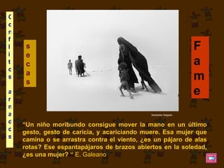 “ Un niño moribundo consigue mover la mano en un último gesto, gesto de caricia, y acariciando muere. Esa mujer que camina o se arrastra contra el viento, ¿es un pájaro de alas rotas? Ese espantapájaros de brazos abiertos en la soledad, ¿es una mujer? “  E. Galeano Fame   secas   Conflitos armados   Sebastiao Salgado 