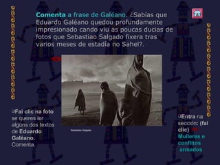 Comenta  a frase de Galéano . ¿Sabías que Eduardo Galéano quedou profundamente impresionado cando viu as poucas ducias de fotos que Sebastiao Salgado fixera tras varios meses de estadía no Sahel ?. Entra  na sección : (fai clic)  Mulleres  e  conflitos  armados Fai clic   na foto  se queres ler algúns dos textos de  Eduardo Galéano.  Comenta. Sebastiao Salgado 