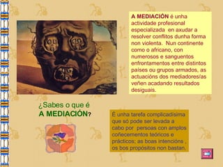 A MEDIACIÓN  é unha actividade profesional especializada  en axudar a resolver conflitos dunha forma non violenta.  Nun continente como o africano, con numerosos e sanguentos enfrontamentos entre distintos países ou grupos armados, as actuacións dos mediadores/as veñen acadando resultados desiguais.  É unha tarefa complicadísima que só pode ser levada a cabo por  persoas con amplos coñecementos teóricos e prácticos; as boas intencións , os bos propósitos non bastan. ¿Sabes o que é  A MEDIACIÓN ? 