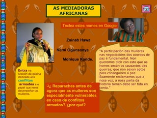 “ A participación das mulleres nas negociacións dos acordos de paz é fundamental. Non queremos dicir con esto que os homes sexan os causantes das guerras, que non sexan aptos para conseguiren a paz. Soamente reclamamos que a nosa voz, a nosa parte da historia tamén debe ser tida en conta.” ¿ Reparaches antes de agora que as mulleres son especialmente vulnerables en caso de conflitos armados? ¿por qué? Entra  na sección da páxina dedicada aos  conflitos  armados  e o papel que neles desempeñan as mulleres. AS MEDIADORAS AFRICANAS Teclea estes nomes en Google Zainab Hawa  Kemi Ogunsanya   Monique Kande.   