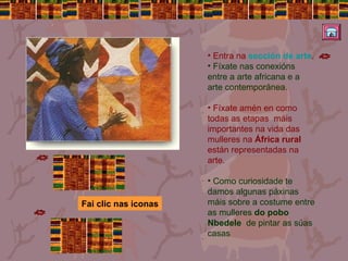 Entra na  sección de arte . Fíxate nas conexións entre a arte africana e a arte contemporánea. Fíxate amén en como todas as etapas  máis importantes na vida das mulleres na  África rural  están representadas na arte.  Como curiosidade te damos algunas páxinas máis sobre a costume entre as mulleres  do pobo Nbedele   de pintar as súas casas Fai clic nas iconas 