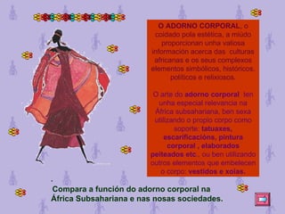 O ADORNO CORPORAL , o coidado pola estética, a miúdo proporcionan unha valiosa información acerca das  culturas africanas e os seus complexos elementos simbólicos, históricos, políticos e relixiosos. O arte do  adorno corporal   ten unha especial relevancia na África subsahariana, ben sexa utilizando o propio corpo como soporte:  tatuaxes, escarificacións, pintura corporal , elaborados peiteados etc ., ou ben utilizando outros elementos que embelecen o corpo:  vestidos e xoias.   Compara a función do adorno corporal na África Subsahariana e nas nosas sociedades. 