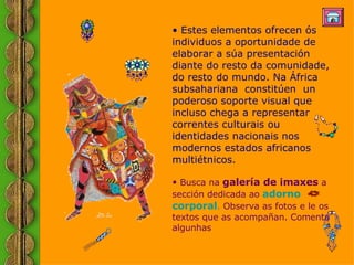 Estes elementos ofrecen ós individuos a oportunidade de elaborar a súa presentación diante do resto da comunidade, do resto do mundo. Na África subsahariana  constitúen  un poderoso soporte visual que incluso chega a representar correntes culturais ou identidades nacionais nos modernos estados africanos multiétnicos.  Busca na  galería de imaxes  a sección dedicada ao  adorno  corpora l .  Observa as fotos e le os textos que as acompañan. Comenta algunhas   