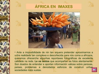 Ante a imposibilidade de nin tan siquera pretender aproximarnos a unha realidade tan complexa e descoñecida para nós coma a africana, queremos ofrecerche algunhas reportaxes fotográficas de excelente calidade na rede.  Le os textos  que acompañan as fotos atentamente. Son doados de entender e aportan información valiosa sobre persoas, países, problemas e denodados esforzos de construír unhas sociedades máis xustas.  ÁFRICA EN  IMAXES 