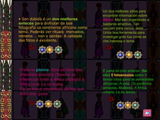 Sen dúbida é un  dos mellores enlaces  para disfrutar da boa fotografía co continente africano como tema. Poderás ver rituais  mercados, retratos … non o perdas. A calidade das fotos é excelente. Un dos mellares sitios para encontrar información sobre  África.  Moi ben organizado e bastante atractivo. Ten sección para nenos, tests ... Unha boa ferramenta para investigar pola túa conta se che interesa o tema. Entra na  páxina .  Abre as fotos das diferentes seccións Observa as diferencias entre a África urbana e a África rural. Le os textos. Fai un breve comentario da foto que máis che  guste. É parte do sitio anterior.  (fai clic)   5 fotoensaios  sobre 5 temas vitais para as sociedades africanas: A sida.  Os conflictos armados. Mulleres. A África urbana. Le os textos. 