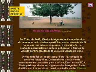 Un día na vida de África.  (fai clic na foto) En  Xuño  de 2002, 100 dos fotógrafos  máis recoñecidos do mundo foron invitados a participar nunha maratón de 24 horas nas que intentaron plasmar a diversidade, os profundos contrastes en cultura, poboación e formas de vida do continente, desde O Cairo ata Cidade do Cabo. O resultado foi un  espectacular libro  que recolle as mellores fotografías. Os beneficios da súa venda investiranse en campañas para a educación contra a SIDA. Nesta páxina podedes ver algunhas das fotografías. Están divididas en tres seccións: mañá, mediodía, serán.  Elixe as dez que máis te impresionen e coméntaas. NON TE PODES PERDELO 