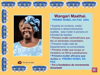 Wangari Maathai.  PREMIO NOBEL DA PAZ  2004 . Experta en ecoloxia, medio ambiente e desenvolvemento sostible,  esta muller é pioneira en infinidad de facetas:  Primeira muller centroafricana que ten un doctorado universitario. Primeira muller xefa de Departamento na universidade. Primeira muller que ocupa un ministerio na África subsahariana . Primeira muller africana que recibiu o  PREMIO NOBEL DA PAZ. Foi a fundadora do movemento Greenbelt   Fai clic na foto 