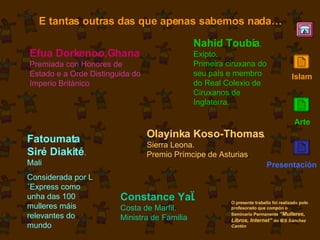 E tantas outras das que apenas sabemos nada… Efua Dorkenoo,Ghana Premiada con Honores de Estado e a Orde Distinguida do Imperio Británico Nahid Toubía . Exipto. Primeira ciruxana do seu país e membro do Real Colexio de Ciruxanos de Inglaterra. Olayinka Koso-Thomas .  Sierra Leona. Premio Prímcipe de Asturias . Fatoumata Siré Diakité . Mali Considerada por L´Express como unha das 100 mulleres máis relevantes do mundo Constance YaÏ.  Costa de Marfil. Ministra de Familia O presente traballo foi realizado polo profesorado que compón o Seminario Permanente  “Mulleres, Libros, Internet”  do IES  Sánchez Cantón Islam Arte Presentación 