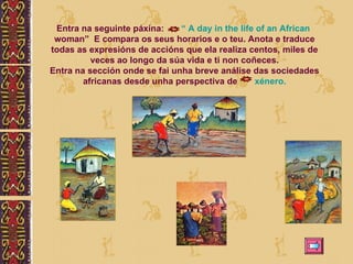 Entra na seguinte páxina:  “ A  day  in  the   life   of   an   African   woman ”  E compara os seus horarios e o teu. Anota e traduce todas as expresións de accións que ela realiza centos, miles de veces ao longo da súa vida e ti non coñeces. Entra na sección onde se fai unha breve análise das sociedades africanas desde unha perspectiva de  xénero. 