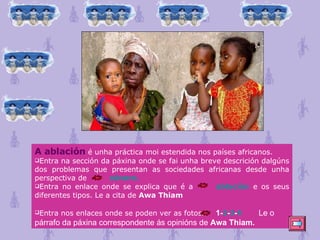 A ablación  é unha práctica moi estendida nos países africanos. Entra na sección da páxina onde se fai unha breve descrición dalgúns dos problemas que presentan as sociedades africanas desde unha perspectiva de  xénero . Entra no enlace onde se explica que é a  ablación  e os seus diferentes tipos. Le a cita de  Awa Thiam Entra nos enlaces onde se poden ver as fotos.  1 - 2 - 3 - 4 Le o párrafo da páxina correspondente ás opinións de  Awa Thiam.   