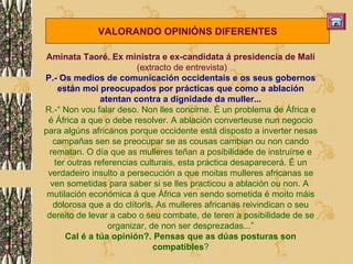 Aminata Taoré. Ex ministra e ex-candidata á presidencia de Malí (extracto de entrevista) P.- Os medios de comunicación occidentais e os seus gobernos están moi preocupados por prácticas que como a ablación atentan contra a dignidade da muller... R.-“ Non vou falar deso. Non lles concirne. É un problema de África e é África a que o debe resolver. A ablación converteuse nun negocio para algúns africanos porque occidente está disposto a inverter nesas campañas sen se preocupar se as cousas cambian ou non cando rematan. O día que as mulleres teñan a posibilidade de instruírse e ter outras referencias culturais, esta práctica desaparecerá. É un verdadeiro insulto a persecución a que moitas mulleres africanas se ven sometidas para saber si se lles practicou a ablación ou non. A  mutilación económica á que África ven sendo sometida é moito máis dolorosa que a do clítoris. As mulleres africanas reivindican o seu dereito de levar a cabo o seu combate, de teren a posibilidade de se organizar, de non ser desprezadas...” Cal é a túa opinión?. Pensas que as dúas posturas son compatibles ? VALORANDO OPINIÓNS DIFERENTES 