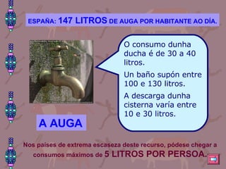 O consumo dunha ducha é de 30 a 40 litros. Un baño supón entre 100 e 130 litros. A descarga dunha cisterna varía entre 10 e 30 litros. ESPAÑA:  147 LITROS  DE AUGA POR HABITANTE AO DÍA. A AUGA Nos países de extrema escaseza deste recurso, pódese chegar a consumos máximos de  5 LITROS POR PERSOA. 