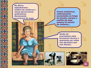 Na África subsahariana  millóns de mulleres e  nenas percorremos  quilómetros diariamente na procura de auga. Temos moitísimos coñecementos acumulados ao longo de séculos, porque a xestión da auga  sempre foi asunto  de mulleres … Aínda así precisamos máis formación técnica e queremos ser oídas nas decisións que nos afectan. 