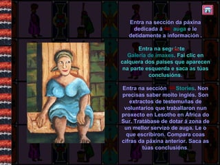 Entra na sección da páxina dedicada á  auga  e le detidamente a información . Entra na seguinte  Galería de imaxes . Fai clic en calquera dos países que aparecen na parte esquerda e saca as túas conclusións . Entra na sección  Stories .  Non precisas saber moito inglés. Son extractos de testemuñas de voluntarios que traballaron nun proxecto en Lesotho en África do Sur. Tratábase de dotar á zona de un mellor servizo de auga. Le o que escribiron. Compara coas cifras da páxina anterior. Saca as túas conclusións . 