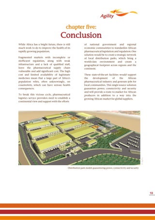 Conclusion
chapter five:
While Africa has a bright future, there is still
much work to do to improve the health of its
rapidly growing population.
Fragmented markets with incomplete or
inefficient regulation, along with weak
infrastructure and a lack of qualified staff,
leave the pharmaceutical supply chain
vulnerable and add significant cost. The high
cost and limited availability of legitimate
medicines mean that a large part of Africa’s
population relies, often unknowingly, on
counterfeits, which can have serious health
consequences.
To break this vicious cycle, pharmaceutical
logistics service providers need to establish a
continental view and support with the efforts
of national government and regional
economic communities to standardize African
pharmaceutical legislation and regulation. One
solution would be to create a strategic network
of local distribution parks, which bring a
world-class environment and create a
geographical footprint across regions and the
continent.
These state-of-the-art facilities would support
the development of the African
pharmaceutical industry and generate jobs for
local communities. This single-source solution
guarantees power, connectivity and security
and will provide a route to market for African
producers in addition to a way into the
growing African market for global suppliers.
©Agility
Distribution park model; guaranteeing power, connectivity and security
10
 