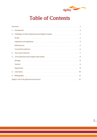 2
Table of Contents
Foreword 3
1. Introduction 4
2. Challenges in Africa’s pharmaceutical logistics market 5
People 5
Legislation and regulations 5
Infrastructure 6
Counterfeit medicines 6
3. The current situation 7
4. A new pharmaceutical supply chain model 8
Strategic 8
Tactical 8
Operational 8
5. Conclusion 10
6. Bibliography 11
Agility’s role in the pharmaceutical sector 12
 