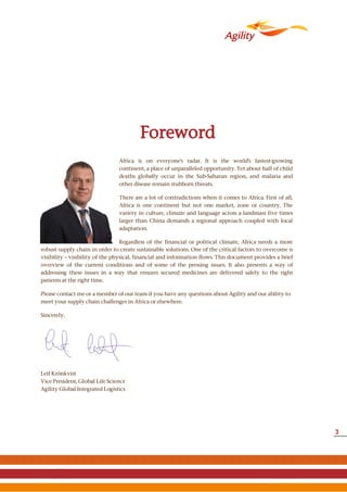 Foreword
robust supply chain in order to create sustainable solutions. One of the critical factors to overcome is
visibility – visibility of the physical, financial and information flows. This document provides a brief
overview of the current conditions and of some of the pressing issues. It also presents a way of
addressing these issues in a way that ensures secured medicines are delivered safely to the right
patients at the right time.
Please contact me or a member of our team if you have any questions about Agility and our ability to
meet your supply chain challenges in Africa or elsewhere.
Sincerely,
Leif Krönkvist
Vice President, Global Life Science
Agility Global Integrated Logistics
Africa is on everyone's radar. It is the world's fastest-growing
continent, a place of unparalleled opportunity. Yet about half of child
deaths globally occur in the Sub-Saharan region, and malaria and
other disease remain stubborn threats.
There are a lot of contradictions when it comes to Africa. First of all,
Africa is one continent but not one market, zone or country. The
variety in culture, climate and language across a landmass five times
larger than China demands a regional approach coupled with local
adaptation.
Regardless of the financial or political climate, Africa needs a more
3
 