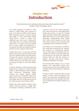 Introduction
chapter one:
The world’s population, 2.5 billion in 1950,
stands at 7 billion today, and is expected to
grow to 9.6 billion by 2050 (United Nations,
2013). Population growth is already straining
food supply at a time when global climate
change poses a threat to output from
traditional areas and means of production.
Africa holds 60% of the world’s undeveloped
arable land, so it is poised to play an essential
role in future global food production, a
development that will drive broader economic
growth across the continent (AGRA, 2013).
Sizeable discoveries of oil and gas will help
Africa become energy sufficient and transform
itself into a global exporter and energy power.
Of Africa’s 54 countries, 16 already export oil.
Together, they hold an estimated 20% of the
world’s total reserves. East Africa’s gas reserves
are among the largest in the world (KPMG,
2013).
Consumer spending in Africa has been rising
sharply and is expected to reach $1.4 trillion
(USD) by 2020 (McKinsey Global Institute,
2010). Twenty-two Sub-Saharan African
countries have already attained “middle
income” status (The World Bank, 2015). Since
2000, Africa’s average annual growth rate has
been higher than the average growth rate of
the world economy (United Nations, 2014).
Despite this strong economic outlook, many
African countries continue to struggle with
development challenges. Sub-Saharan Africa
accounts for 11% of the world’s population,
but it bears 24% percent of the global disease
burden and is home to a mere 1% of global
health spending (World Health Organization,
2006). More than one in four Africans remain
chronically undernourished (Stop Hunger
Now, 2015), and 115 people die every hour
from diseases linked to poor sanitation and
contaminated water (United Nations, 2015).
Governments and international institutions
have made large commitments to reducing
the incidence of communicable diseases.
Those commitments are showing results. For
example, the number of new HIV infections
has decreased by one third since 2000; and
between 2003 and 2012 the number of
patients receiving anti-retroviral therapy
climbed from 100,000 to 7.5 million.
Non-communicable diseases such as cancer,
diabetes and cardiovascular disease have
become more prevalent as the middle class has
expanded. That has fed demand for additional
medicines.
So when it comes to medicines, where are the
hurdles in Africa between production and
patient? This document will highlight some
major opportunities and challenges and show
how the pharmaceutical logistics industry can
respond.
1
(Geoffrey White, 2015)
“For the first time, the world needs Africa more than Africa needs the world.” 1
Geoffrey White, CEO Agility Africa
4
 