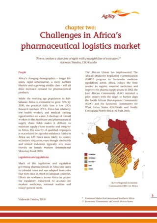 People
Africa’s changing demographics – longer life
spans, rapid urbanization, a more western
lifestyle and a growing middle class – will all
drive increased demand for pharmaceutical
products.
While the working age population in Sub-
Saharan Africa is estimated to grow 74% by
2030, the practical skills base is low (JICA
Research institute, 2013). Africa has relatively
few health workers, and medical training
opportunities are scarce. A shortage of trained
workers in the healthcare and pharmaceutical
supply chain fields makes it difficult to
maintain supply chain security and integrity
in Africa. The scarcity of qualified employees
is exacerbated by a gender imbalance. Males in
Africa are 1.55 times more likely to receive
secondary education, even though the health
and related industries typically rely more
heavily on female workers (International
Monetary Fund, 2013).
Legislation and regulations
Much of the legislation and regulation
governing pharmaceuticals in Africa still dates
to colonial times and was adapted from rules
that were once in effect in European countries.
Efforts are underway across Africa to update
the regulatory framework to account for
modern medicines, national realities and
today’s patient needs.
The African Union has implemented The
African Medicines Regulatory Harmonization
(AMRH) program to harmonize medicine
regulations across Africa, reduce the time
needed to register essential medicines and
improve the pharma supply chain. In 2012, the
East African Community (EAC) initiated a
pilot project with the target to further align
the South African Development Community
(SADC) and the Economic Community for
West Africa States (ECOWAS), and finally
Central and North Africa (NEPAD, 2015).
Active Regional Economic
Communities (REC) in Africa
Challenges in Africa’s
pharmaceutical logistics market
chapter two:
2
(Adewale Tinubu, 2015) * Common Market for Eastern and Southern Africa
** Economic Community of Central African States
"Never confuse a clear line of sight with a straight line of execution." 2
Adewale Tinubu, CEO Oando
©Agility
5
 