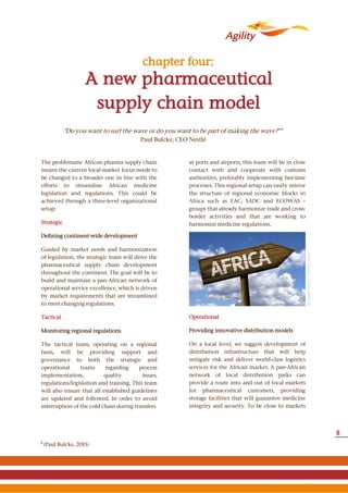 ©filipefrazao–Fotolia.com
A new pharmaceutical
supply chain model
chapter four:
The problematic African pharma supply chain
means the current local-market focus needs to
be changed to a broader one in line with the
efforts to streamline African medicine
legislation and regulations. This could be
achieved through a three-level organizational
setup:
Strategic
Defining continent-wide development
Guided by market needs and harmonization
of legislation, the strategic team will drive the
pharmaceutical supply chain development
throughout the continent. The goal will be to
build and maintain a pan-African network of
operational service excellence, which is driven
by market requirements that are streamlined
to meet changing regulations.
Tactical
Monitoring regional regulations
The tactical team, operating on a regional
basis, will be providing support and
governance to both the strategic and
operational teams regarding process
implementation, quality issues,
regulations/legislation and training. This team
will also ensure that all established guidelines
are updated and followed. In order to avoid
interruption of the cold chain during transfers
at ports and airports, this team will be in close
contact with and cooperate with customs
authorities, preferably implementing fast-lane
processes. This regional setup can easily mirror
the structure of regional economic blocks in
Africa such as EAC, SADC and ECOWAS –
groups that already harmonize trade and cross-
border activities and that are working to
harmonize medicine regulations.
Operational
Providing innovative distribution models
On a local level, we suggest development of
distribution infrastructure that will help
mitigate risk and deliver world-class logistics
services for the African market. A pan-African
network of local distribution parks can
provide a route into and out of local markets
for pharmaceutical customers, providing
storage facilities that will guarantee medicine
integrity and security. To be close to markets
4
(Paul Bulcke, 2015)
"Do you want to surf the wave or do you want to be part of making the wave?" 4
Paul Bulcke, CEO Nestlé
8
 