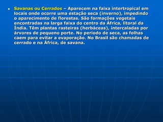 Africa - VegetaçãoFlorestas Equatoriais– Ocorrem nas baixas latitudes, compreendendo a parte centro-ocidental da África. Como estão em áreas quentes e úmidas, possuem folhas largas (latifoliadas) e sempre verdes (perenes). As árvores podem ter até 60 m (castanheira). Apresentam grande variedade de espécies (floresta heterogênea). Os solos em geral são pobres. São conhecidas como autofágicas (que se alimentam de si mesmas) em função da grande quantidade de húmus proveniente das folhas, galhos e troncos.