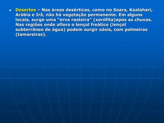 Savanas ou Cerrados – Aparecem na faixa intertropical em locais onde ocorre uma estação seca (inverno), impedindo o aparecimento de florestas. São formações vegetais encontradas na larga faixa do centro da África, litoral da Índia. Têm plantas rasteiras (herbáceas), intercaladas por árvores de pequeno porte. No período de seca, as folhas caem para evitar a evaporação. No Brasil são chamadas de cerrado e na África, de savana.