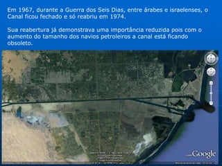 Sua importância estratégica logo se tornou alvo de interesses econômicos e uma área de conflitos. Durante as 2 Grandes Guerras o Canal foi disputado pelas potencias envolvidas. Os Ingleses tiveram seu controle por 20 anos ( 1936 – 1956).Em 1956 o presidente egípcio, Abdel Nasser, provoca um conflito internacional, nacionalizando o Canal e impedindo a passagem de navios israelenses. França e Reino Unido se aliam aos israelenses e EUA e ex-URSS garantem a vitória ao Egito tornando o Canal aberto a navegação internacional. 