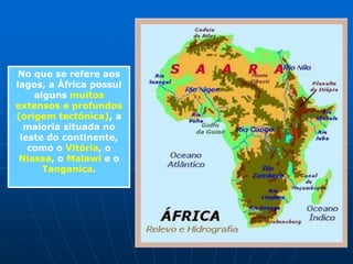 Africa - HidrografiaTendo suas regiões norte e sul praticamente tomadas por desertos, a África possui relativamente poucos rios. Alguns deles são muito extensos e volumosos, por estarem localizados em regiões tropicais e equatoriais; outros atravessam áreas desérticas, tornando a vida possível ao longo de suas margens. O relevo predominantemente planáltico permite aos  rios  apresentarem  elevado  potencial hidrelétrico, apesar de pouco aproveitado.Principais Bacias:Bacia do NiloBacia do CongoBacia do Níger