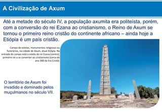 Até a metade do século IV, a população axumita era politeísta, porém,
com a conversão do rei Ezana ao cristianismo, o Reino de Axum se
tornou o primeiro reino cristão do continente africano – ainda hoje a
Etiópia é um país cristão.
O território de Axum foi
invadido e dominado pelos
muçulmanos no século VII.
Campo de estelas, monumentos religiosos ou
funerários, na cidade de Axum, atual Etiópia. Na
entrada do campo está a estela do rei Ezana (centro),
primeiro rei a se converter ao cristianismo (cerca do
ano 300 da Era Cristã).
A Civilização de Axum
 