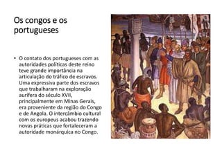 Os congos e os
portugueses
• O contato dos portugueses com as
autoridades políticas deste reino
teve grande importância na
articulação do tráfico de escravos.
Uma expressiva parte dos escravos
que trabalharam na exploração
aurífera do século XVII,
principalmente em Minas Gerais,
era proveniente da região do Congo
e de Angola. O intercâmbio cultural
com os europeus acabou trazendo
novas práticas que fortaleceram a
autoridade monárquica no Congo.
 
