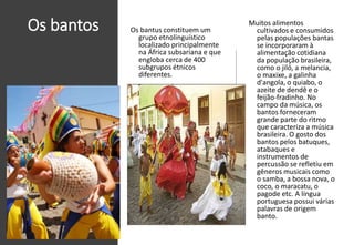 Os bantos Os bantus constituem um
grupo etnolinguístico
localizado principalmente
na África subsariana e que
engloba cerca de 400
subgrupos étnicos
diferentes.
Muitos alimentos
cultivados e consumidos
pelas populações bantas
se incorporaram à
alimentação cotidiana
da população brasileira,
como o jiló, a melancia,
o maxixe, a galinha
d'angola, o quiabo, o
azeite de dendê e o
feijão-fradinho. No
campo da música, os
bantos forneceram
grande parte do ritmo
que caracteriza a música
brasileira. O gosto dos
bantos pelos batuques,
atabaques e
instrumentos de
percussão se refletiu em
gêneros musicais como
o samba, a bossa nova, o
coco, o maracatu, o
pagode etc. A língua
portuguesa possui várias
palavras de origem
banto.
 