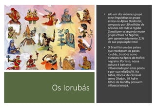 Os Iorubás
• são um dos maiores grupo
étno-linguístico ou grupo
étnico na África Ocidental,
composto por 30 milhões de
pessoas em toda a região.
Constituem o segundo maior
grupo étnico na Nigéria,
com aproximadamente 21%
da sua população total.
• O Brasil foi um dos países
que receberam os povos
iorubás, trazidos como
escravos na época do tráfico
negreiro. Por isso, nossa
cultura é bastante
influenciada por estes povos
e por sua religião/fé. Na
Bahia, blocos de carnaval
como Olodun, Ilê Ayê e
Filhos de Gandhy possuem
influecia Iorubá.
 