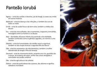 Panteão Iorubá
Aganju – orixá dos vulcões e desertos, pai de Xangô, às vezes seu irmão
em outras histórias
Babaluaê – orixá da doença e das infecções, e também da cura de
todos os males
Erinlê – orixá da saúde física e do bem-estar, também o médico dos
deuses
Exu – orixá das encruzilhadas, dos cruzamentos, trapaceiro, brincalhão,
mensageiro entre os homens e os deuses
Ibejí – divindades africanas infantis da juventude e da vitalidade,
também conhecidos como os gêmeos sagrados, um menino e uma
menina
Obatalá – orixá da humanidade e da retidão moral e espiritual,
também rei das roupas brancas e segundo filho de Olorun
Obá - orixá do casamento e da vida doméstica, também a mulher
abandonada de Xangô e filha de Iemanjá
Oxumaré - orixá do movimento direto, serpente-arco-íris, guardião das
crianças, da mudança de sexos, senhor das coisas alongadas e
controlador do cordão umbilical
Oko - orixá da agricultura e da colheita
Olokun - orixá das profundezas dos oceanos, dos abismos e significa
sabedoria insondável
 