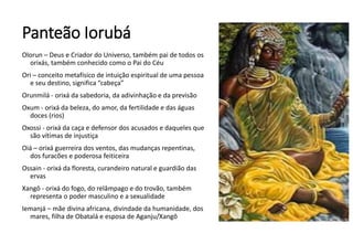 Panteão Iorubá
Olorun – Deus e Criador do Universo, também pai de todos os
orixás, também conhecido como o Pai do Céu
Ori – conceito metafísico de intuição espiritual de uma pessoa
e seu destino, significa “cabeça”
Orunmilá - orixá da sabedoria, da adivinhação e da previsão
Oxum - orixá da beleza, do amor, da fertilidade e das águas
doces (rios)
Oxossi - orixá da caça e defensor dos acusados e daqueles que
são vítimas de injustiça
Oiá – orixá guerreira dos ventos, das mudanças repentinas,
dos furacões e poderosa feiticeira
Ossain - orixá da floresta, curandeiro natural e guardião das
ervas
Xangô - orixá do fogo, do relâmpago e do trovão, também
representa o poder masculino e a sexualidade
Iemanjá – mãe divina africana, divindade da humanidade, dos
mares, filha de Obatalá e esposa de Aganju/Xangô
 
