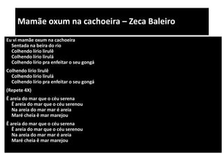 Mamãe oxum na cachoeira – Zeca Baleiro
Eu vi mamãe oxum na cachoeira
Sentada na beira do rio
Colhendo lírio lirulê
Colhendo lírio lirulá
Colhendo lírio pra enfeitar o seu gongá
Colhendo lírio lirulê
Colhendo lírio lirulá
Colhendo lírio pra enfeitar o seu gongá
(Repete 4X)
Ê areia do mar que o céu serena
Ê areia do mar que o céu serenou
Na areia do mar mar é areia
Maré cheia ê mar marejou
Ê areia do mar que o céu serena
Ê areia do mar que o céu serenou
Na areia do mar mar é areia
Maré cheia ê mar marejou
 