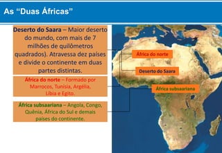 África subsaariana – Angola, Congo,
Quênia, África do Sul e demais
países do continente.
África do norte – Formado por
Marrocos, Tunísia, Argélia,
Líbia e Egito.
África do norte
Deserto do Saara
África subsaariana
Deserto do Saara – Maior deserto
do mundo, com mais de 7
milhões de quilômetros
quadrados). Atravessa dez países
e divide o continente em duas
partes distintas.
As “Duas Áfricas”
 