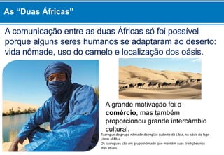 A comunicação entre as duas Áfricas só foi possível
porque alguns seres humanos se adaptaram ao deserto:
vida nômade, uso do camelo e localização dos oásis.
A grande motivação foi o
comércio, mas também
proporcionou grande intercâmbio
cultural.
Tuaregue de grupo nômade da região sudeste da Líbia, no oásis do lago
Umm al Maa.
Os tuaregues são um grupo nômade que mantém suas tradições nos
dias atuais.
As “Duas Áfricas”
 