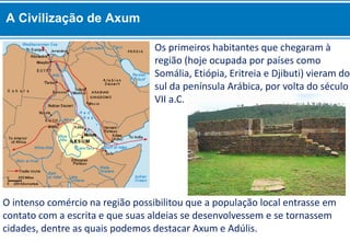 O intenso comércio na região possibilitou que a população local entrasse em
contato com a escrita e que suas aldeias se desenvolvessem e se tornassem
cidades, dentre as quais podemos destacar Axum e Adúlis.
Os primeiros habitantes que chegaram à
região (hoje ocupada por países como
Somália, Etiópia, Eritreia e Djibuti) vieram do
sul da península Arábica, por volta do século
VII a.C.
A Civilização de Axum
 
