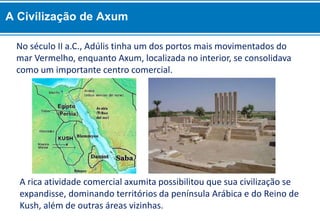 A rica atividade comercial axumita possibilitou que sua civilização se
expandisse, dominando territórios da península Arábica e do Reino de
Kush, além de outras áreas vizinhas.
No século II a.C., Adúlis tinha um dos portos mais movimentados do
mar Vermelho, enquanto Axum, localizada no interior, se consolidava
como um importante centro comercial.
A Civilização de Axum
 
