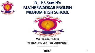 B.J.P.S Samiti’s
M.V.HERWADKAR ENGLISH
MEDIUM HIGH SCHOOL
Mrs Varada Phadke
AFRICA- THE CENTRAL CONTINENT
Std 6th
M.V.HERWAKAR ENGLISH MEDIUM SCHOOL
1
 