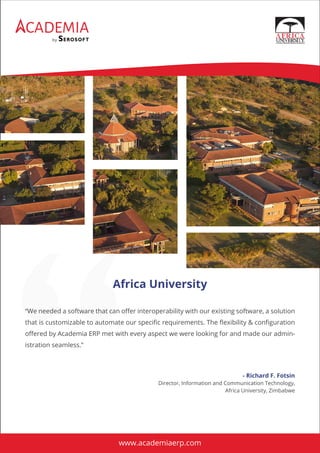 CADEMIA
by
“We needed a software that can oﬀer interoperability with our existing software, a solution
that is customizable to automate our speciﬁc requirements. The ﬂexibility & conﬁguration
oﬀered by Academia ERP met with every aspect we were looking for and made our admin-
istration seamless.”
Africa University
- Richard F. Fotsin
Director, Information and Communication Technology,
Africa University, Zimbabwe
www.academiaerp.com
 