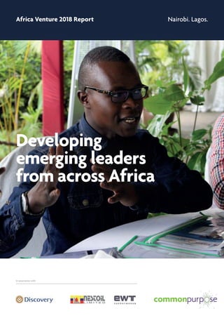 Africa Venture 2018 Report Nairobi. Lagos.
Developing
emerging leaders
from across Africa
In association withIn association with
Africa Venture
Developing future leaders
from across Africa
The Africa Venture is an annual leadership
programme that develops exceptional emerging
leaders from government, businesses and non-
profits across Africa.
The programme enables the transfer of knowledge,
know-how and inspiration across generations,
involving some of the most inspiring leaders in the
world today. It creates a new generation of African
leaders who have the Cultural Intelligence to work
fluidly and flexibly across the continent.
“This experience is a
beautiful reminder of the
talent, passion and
power this continent
holds in the hearts and
minds of the people
present.”
Jessica Chivinge, Executive
Associate (Chief of Staff) to
the CEO and Deputy CEO,
Discovery Health
 