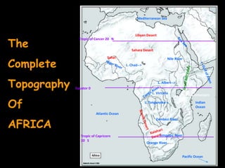 Mediterranean Sea



                                                Libyan Desert

The
               Tropic of Cancer 20 N


                                             Sahara Desert



Complete
                                Sahel                                  Nile River
                                          L. Chad-->




Topography   Equator 0
                                                               L. Albert-->
                                                                           Δ Mt. Kenya
                                                           L. Victoria
                                                                               Δ Mt. Kilimanjaro


Of                                                     L. Tanganyika->                  Indian
                                                                                        Ocean
                         Atlantic Ocean


AFRICA
                                                              Zambezi River



                Tropic of Capricorn                             Limpopo River
                20 S
                                                        Orange River


                                                                                Pacific Ocean
 