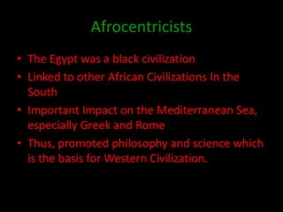 Afrocentricists
• The Egypt was a black civilization
• Linked to other African Civilizations In the
  South
• Important Impact on the Mediterranean Sea,
  especially Greek and Rome
• Thus, promoted philosophy and science which
  is the basis for Western Civilization.
 