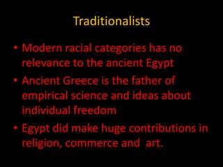 Traditionalists
• Modern racial categories has no
  relevance to the ancient Egypt
• Ancient Greece is the father of
  empirical science and ideas about
  individual freedom
• Egypt did make huge contributions in
  religion, commerce and art.
 