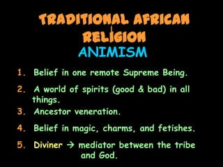 Traditional African
          Religion
              ANIMISM
1. Belief in one remote Supreme Being.
2. A world of spirits (good & bad) in all
   things.
3. Ancestor veneration.
4. Belief in magic, charms, and fetishes.
5. Diviner  mediator between the tribe
             and God.
 