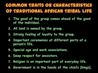 Common Traits or Characteristics
of Traditional African Tribal Life
 1. The good of the group comes ahead of the good
    of the individual.
 2. All land is owned by the group.
 3. Strong feeling of loyalty to the group.

 4. Important ceremonies at different parts of a
    person’s life.
 5. Special age and work associations.
 6. Deep respect for ancestors.

 7. Religion is an important part of everyday life.
 8. Government is in the hands of the chiefs [kings].
 