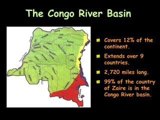 The Congo River Basin

              # Covers 12% of the
                continent.
              # Extends over 9
                countries.
              # 2,720 miles long.
              # 99% of the country
                of Zaire is in the
                Congo River basin.
 